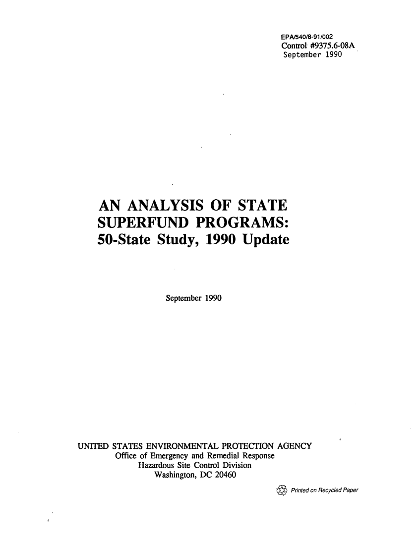 handle is hein.scsl/anlysppr0001 and id is 1 raw text is: 


                                       EPA/540/8-91/002
                                       Control #9375.6-08A
                                       September 1990















    AN ANALYSIS OF STATE

    SUPERFUND PROGRAMS:
    50-State Study, 1990 Update





                 September 1990














UNITED STATES ENVIRONMENTAL PROTECTION AGENCY
       Office of Emergency and Remedial Response
            Hazardous Site Control Division
               Washington, DC 20460
                                      & Printed on Recycled Paper


