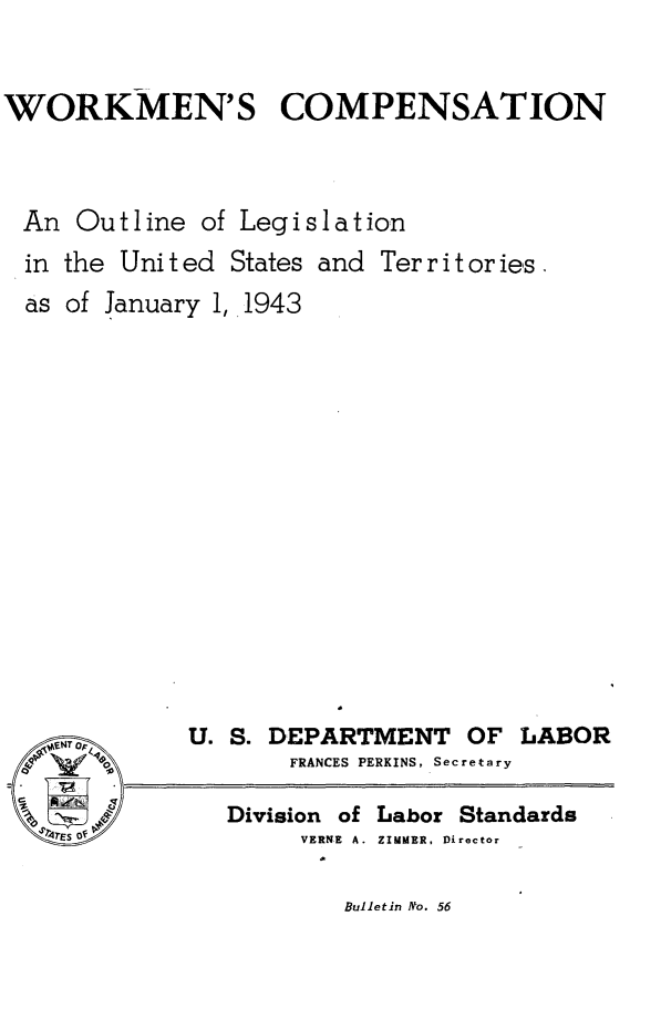 handle is hein.scsl/arin0001 and id is 1 raw text is: 


WORKMEN'S COMPENSATION



An   Outline  of Legislation


in the Unit ed States
as of January 1, 1943


and Territories.


   NTp      U. S. DEPARTMENT OF
o     o            FRANCES PERKINS, Secretar
'2
              Division of Labor Star
  TES Of            VERNE A. ZIMMER, Director


LABOR


dards


Bulletin No. 56


