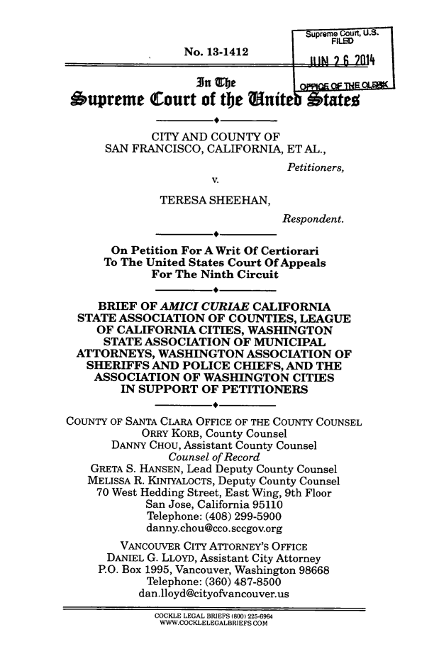 handle is hein.scsl/catshe0001 and id is 1 raw text is: Surm  court, U.S.
FILMe
No. 13-1412        J!    g 1
Oupreme Court of the !nit               tatee
CITY AND COUNTY OF
SAN FRANCISCO, CALIFORNIA, ET AL.,
Petitioners,
V.
TERESA SHEEHAN,
Respondent.
On Petition For A Writ Of Certiorari
To The United States Court Of Appeals
For The Ninth Circuit
BRIEF OF AMICI CURIAE CALIFORNIA
STATE ASSOCIATION OF COUNTIES, LEAGUE
OF CALIFORNIA CITIES, WASHINGTON
STATE ASSOCIATION OF MUNICIPAL
ATTORNEYS, WASHINGTON ASSOCIATION OF
SHERIFFS AND POLICE CHIEFS, AND THE
ASSOCIATION OF WASHINGTON CITIES
IN SUPPORT OF PETITIONERS
COUNTY OF SANTA CLARA OFFICE OF THE COUNTY COUNSEL
ORRY KORB, County Counsel
DANNY CHOU, Assistant County Counsel
Counsel of Record
GRETA S. HANSEN, Lead Deputy County Counsel
MELISSA R. KINIYALOCTS, Deputy County Counsel
70 West Hedding Street, East Wing, 9th Floor
San Jose, California 95110
Telephone: (408) 299-5900
danny.chou@cco. sccgov.org
VANCOUVER CITY ArORNEY'S OFFICE
DANIEL G. LLOYD, Assistant City Attorney
P.O. Box 1995, Vancouver, Washington 98668
Telephone: (360) 487-8500
dan.lloyd@cityofvancouver.us
COCKLE LEGAL BRIEFS (800) 225-6964
WWW.COCKLELEGALBRIEFS COM


