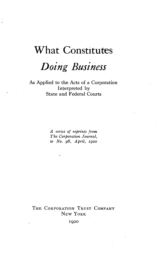 handle is hein.scsl/cifc0001 and id is 1 raw text is: 








  What Constitutes


    Doing Business

As Applied to the Acts of a Corporation
          Interpreted by
      State and Federal Courts






      A  series of reprints from
        The Corporation Journal,
        to No. 98, April, 1p2o












 THE CORPORATION TRUST COMPANY
           NEW  YORK
              1920


