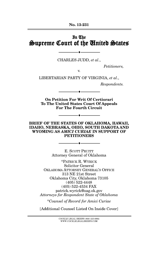 handle is hein.scsl/cjlibrst0001 and id is 1 raw text is: No. 13-231
Oupreme Court of the nuiteb Otate
CHARLES JUDD, et al.,
Petitioners,
V.
LIBERTARIAN PARTY OF VIRGINIA, et al.,
Respondents.
On Petition For Writ Of Certiorari
To The United States Court Of Appeals
For The Fourth Circuit
BRIEF OF THE STATES OF OKLAHOMA, HAWAII,
IDAHO, NEBRASKA, OHIO, SOUTH DAKOTAAND
WYOMING AS AMICI CURIAE IN SUPPORT OF
PETITIONERS
E. SCOTT PRUITT
Attorney General of Oklahoma
*PATRICK R. WYRICK
Solicitor General
OKLAHOMA ATTORNEY GENERAL'S OFFICE
313 NE 21st Street
Oklahoma City, Oklahoma 73105
(405) 522-4448
(405) 522-4534 FAX
patrick.wyrick@oag.ok.gov
Attorneys for Respondent State of Oklahoma
*Counsel of Record for Amici Curiae
[Additional Counsel Listed On Inside Cover]
COCKLE LEGAL BRIEFS (800) 225-6964
WWW.COCKLELEGALBRIEFS.COM


