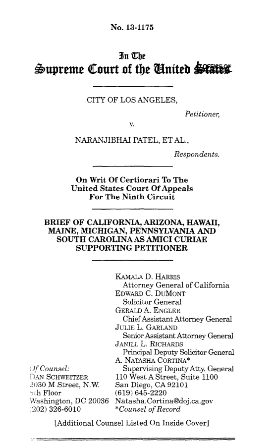 handle is hein.scsl/clanpbrfpet0001 and id is 1 raw text is: 

No. 13-1175


                   3n Thbe
6upreme Court of the    niteb


            CITY OF LOS ANGELES,
                                   Petitioner,
                      V.

         NARANJIBHAI PATEL, ET AL.,
                                Respondents.


          On Writ Of Certiorari To The
        United States Court Of Appeals
             For The Ninth Circuit


  BRIEF OF CALIFORNIA, ARIZONA, HAWAII,
  MAINE, MICHIGAN, PENNSYLVANIA AND
     SOUTH CAROLINAAS AMICI CURIAE
          SUPPORTING PETITIONER


Of Counsel:
]-,'AN SCHWEITZER
2030 M Street, N.W
',th Floor
WNashington, DC 20036
(202) 326-6010


KAMALA D. HARRIS
  Attorney General of California
EDWARD C. DUMONT
  Solicitor General
GERALD A. ENGLER
  Chief Assistant Attorney General
JULIE L. GARLAND
  Senior Assistant Attorney General
JANILL L. RICHARDS
  Principal Deputy Solicitor General
A. NATASHA CORTINA*
  Supervising Deputy Atty. General
110 West A Street, Suite 1100
San Diego, CA 92101
(619) 645-2220
Natasha. Cortina@doj.ca.gov
*Counsel of Record


[Additional Counsel Listed On Inside Cover]


