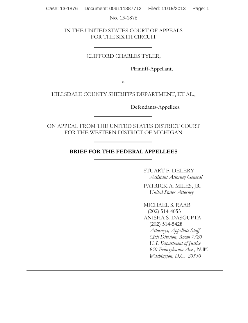 handle is hein.scsl/clifhill0001 and id is 1 raw text is: Case: 13-1876  Document: 006111887712  Filed: 11/19/2013

No. 13-1876
IN THE UNITED STATES COURT OF APPEALS
FOR THE SIXTH CIRCUIT
CLIFFORD CHARLES TYLER,
Plaintiff-Appellant,
V.
HILLSDALE COUNTY SHERIFF'S DEPARTMENT, ET AL.,
Defendants-Appellees.
ON APPEAL FROM THE UNITED STATES DISTRICT COURT
FOR THE WESTERN DISTRICT OF MICHIGAN
BRIEF FOR THE FEDERAL APPELLEES
STUART F. DELERY
Assistant Attorney General
PATRICK A. MILES, JR.
United States Attorney
MICHAEL S. RAAB
(202) 514-4053
ANISHA S. DASGUPTA
(202) 514-5428
Attorneys, Appellate Staff
CivilDivision, Room 7320
U.S. Department offJustice
950 Pennsylvania Ave., N. W.
Washington, D.C. 20530

Page: 1


