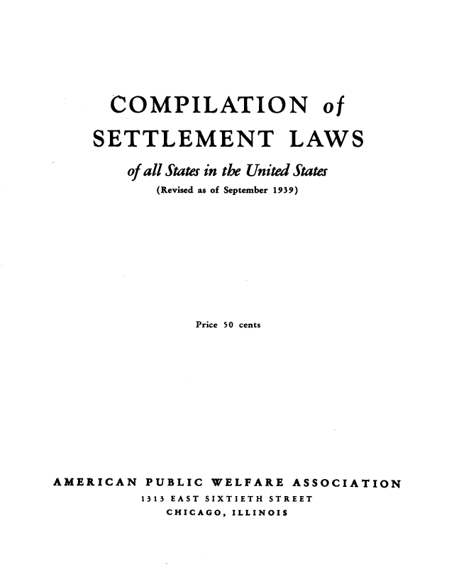 handle is hein.scsl/cmplsttlm0001 and id is 1 raw text is: COMPILATION of
SETTLEMENT LAWS
of all States in the United States
(Revised as of September 1939)
Price 50 cents
AMERICAN PUBLIC WELFARE ASSOCIATION
1313 EAST SIXTIETH STREET
CHICAGO, ILLINOIS


