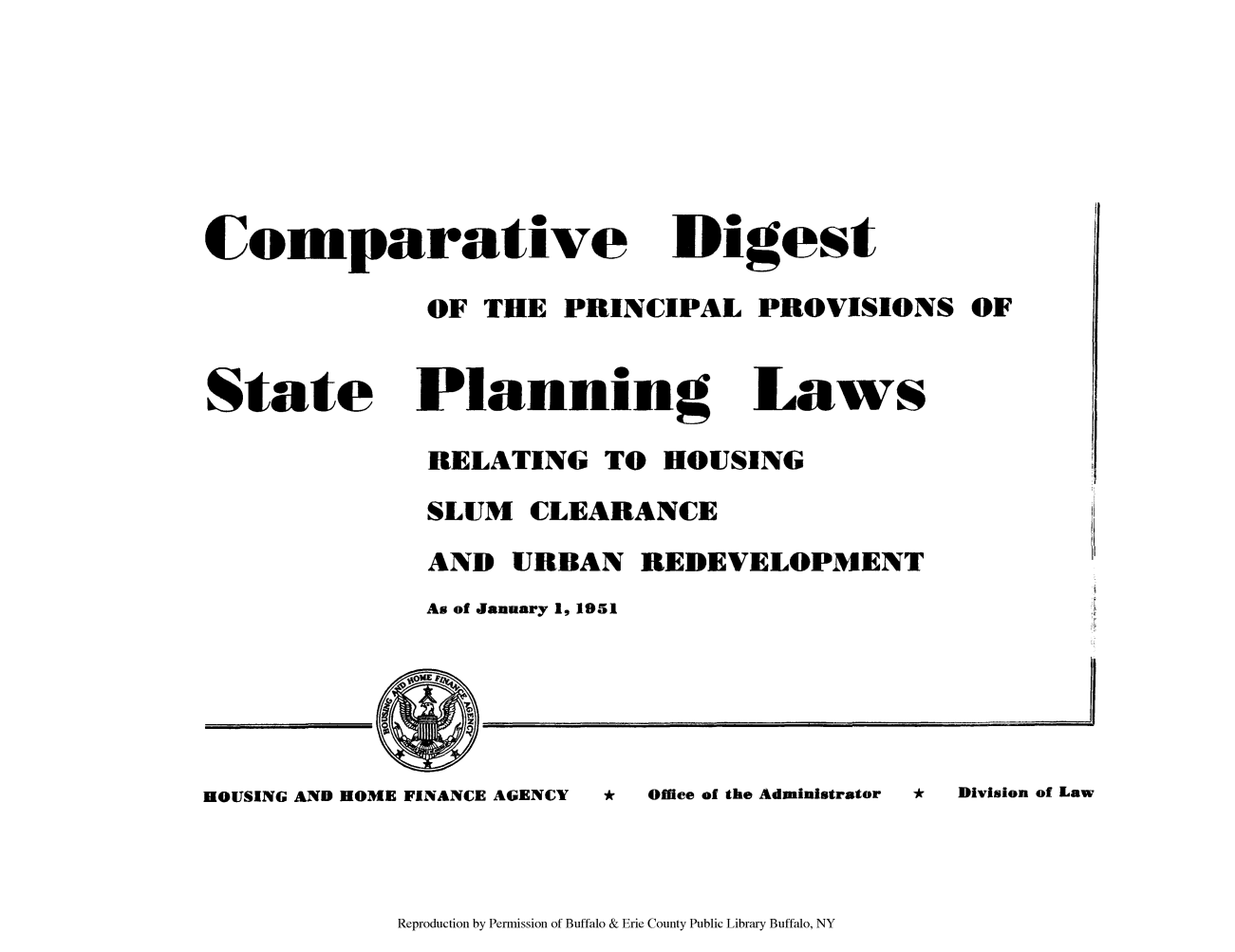 handle is hein.scsl/codige0001 and id is 1 raw text is: Comparative Digest
OF THE PRINCIPAL PROVISIONS OF

State

Planning Laws
RELATING TO HOUSING
SLUM CLEARANCE
AND URBAN REDEVELOPMENT
As of January 1, 1951

HOUSING AND HOME FINANCE AGENCY     *   Office of the Administrator  *  Division of Law

Reproduction by Permission of Buffalo & Erie County Public Library Buffalo, NY


