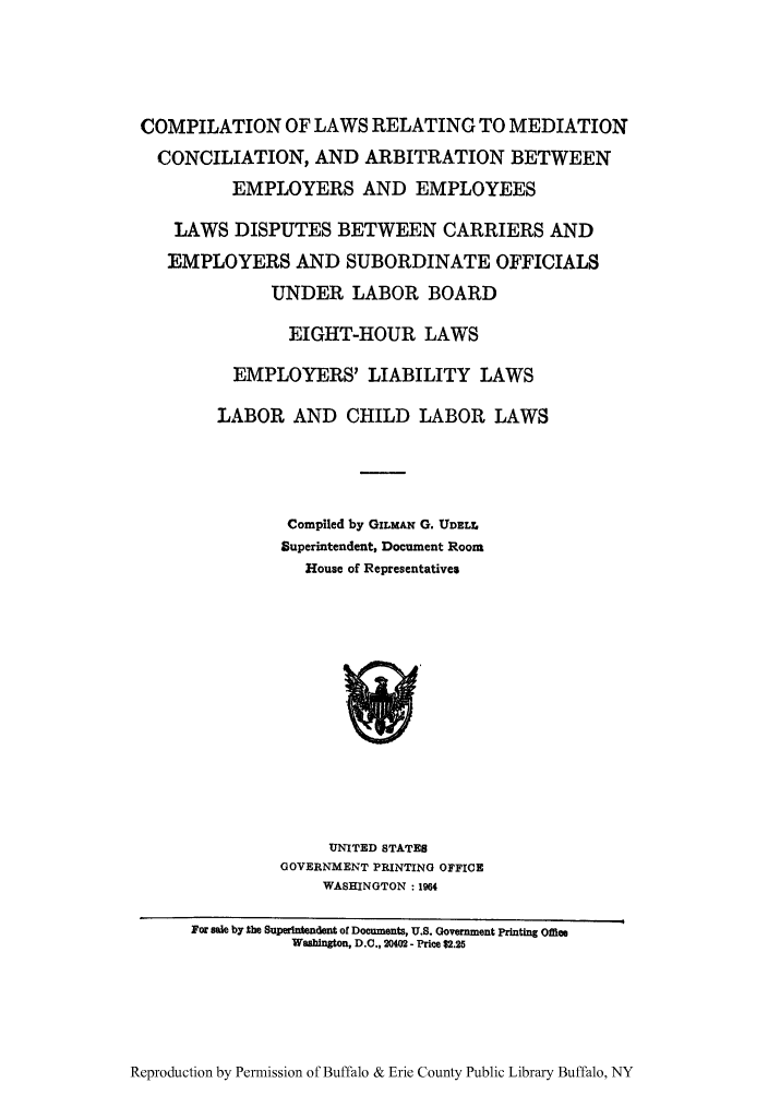 handle is hein.scsl/coremed0001 and id is 1 raw text is: COMPILATION OF LAWS RELATING TO MEDIATION
CONCILIATION, AND ARBITRATION BETWEEN
EMPLOYERS AND EMPLOYEES
LAWS DISPUTES BETWEEN CARRIERS AND
EMPLOYERS AND SUBORDINATE OFFICIALS
UNDER LABOR BOARD
EIGHT-HOUR LAWS
EMPLOYERS' LIABILITY LAWS
LABOR AND CHILD LABOR LAWS
Compiled by GILMAN G. UDELL
Superintendent, Document Room
House of Representatives

UNITED STATES
GOVERNMENT PRINTING OFFICE
WASHINGTON: 1964

Reproduction by Permission of Buffalo & Erie County Public Library Buffalo, NY

For sale by $he Superintendent of Documents, U.S. Government Printing Office
Washington, D.C., 20402 - Price $2.25


