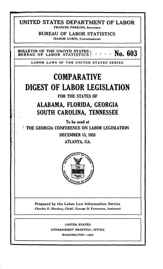 handle is hein.scsl/cpdglbls0001 and id is 1 raw text is: 


UNITED STATES DEPARTMENT OF LABOR
              FRANCES PERKINS, Secretary
        BUREAU OF LABOR STATISTICS
              ISADOR LUBIN, Commissioner

BULLETIN OF THE UNITED STATESt I            0
BUREAU OF LABOR STATISTICS    .... No

     LABOR LAWS OF THE UNITED STATES SERIES


              COMPARATIVE

   DIGEST OF LABOR LEGISLATION
                FOR THE STATES OF

       ALABAMA, FLORIDA, GEORGIA
       SOUTH CAROLINA, TENNESSEE

                   To be used at
   THE GEORGIA CONFERENCE ON LABOR LEGISLATION
                DECEMBER 13, 1933
                  ATLANTA, GA.


Prepared by the Labor Law Information Service
Charles F. Sharkey, Chief, George D. Patterson, Assistant


      UNITED STATES
GOVERNMENT PRINTING OFFICE
    WASHINGTON .1933


