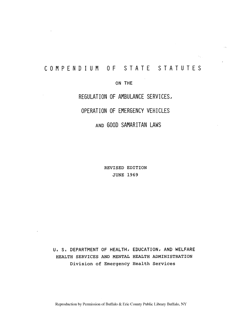 handle is hein.scsl/cssamso0001 and id is 1 raw text is: COMPENDIUM

OF  STATE

STATUTES

ON THE

REGULATION OF AMBULANCE SERVICES,
OPERATION OF EMERGENCY VEHICLES
AND GOOD SAMARITAN LAWS
REVISED EDITION
JUNE 1969
U. S. DEPARTMENT OF HEALTH, EDUCATION, AND WELFARE
HEALTH SERVICES AND MENTAL HEALTH ADMINISTRATION
Division of Emergency Health Services

Reproduction by Permission of Buffalo & Erie County Public Library Buffalo, NY


