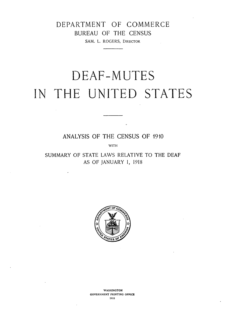 handle is hein.scsl/deafmute0001 and id is 1 raw text is: DEPARTMENT OF COMMERCE
BUREAU OF THE CENSUS
SAM. L. ROGERS, DIRECTOR
DEAF-MUTES
IN THE UNITED STATES
ANALYSIS OF THE CENSUS OF 1910
WITH
SUMMARY OF STATE LAWS RELATIVE TO THE DEAF
AS OF JANUARY I, 1918

WASHINGTON
GOVERNMENT PRINTING OFFICB
1918


