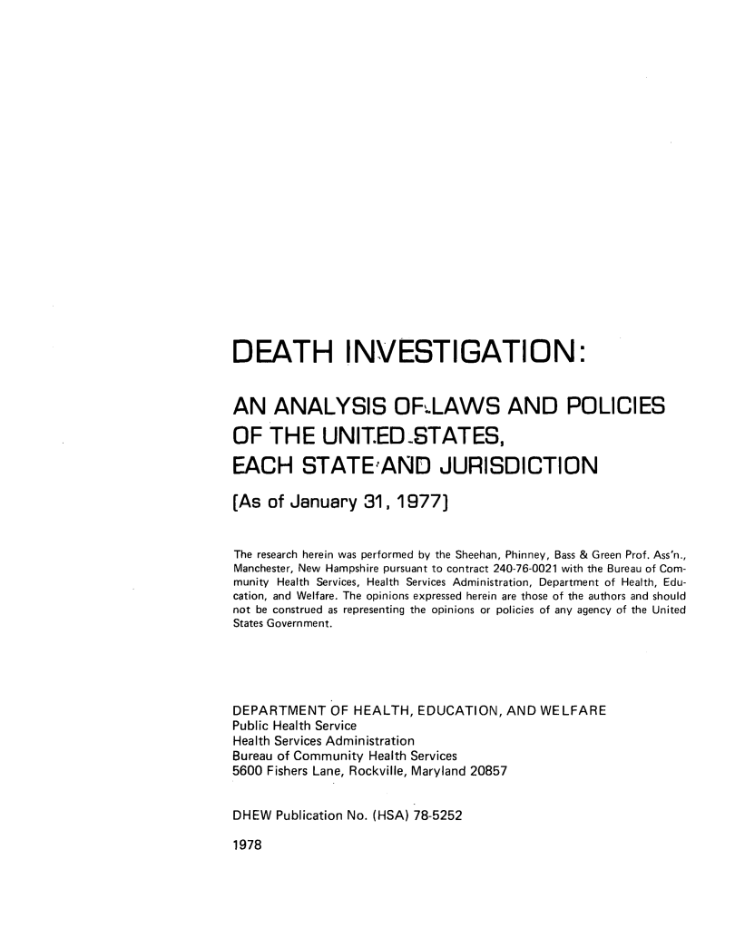 handle is hein.scsl/dethinvtg0001 and id is 1 raw text is: 






















DEATH INVESTIGATION:


AN ANALYSIS OFLAWS AND POLICIES

OF   THE UNIT.ED.STATES,

EACH STATE1AND JURISDICTION

[As  of January   31, 1977)


The research herein was performed by the Sheehan, Phinney, Bass & Green Prof. Ass'n.,
Manchester, New Hampshire pursuant to contract 240-76-0021 with the Bureau of Com-
munity Health Services, Health Services Administration, Department of Health, Edu-
cation, and Welfare. The opinions expressed herein are those of the authors and should
not be construed as representing the opinions or policies of any agency of the United
States Government.





DEPARTMENT   OF HEALTH,  EDUCATION,  AND  WELFARE
Public Health Service
Health Services Administration
Bureau of Community Health Services
5600 Fishers Lane, Rockville, Maryland 20857


DHEW  Publication No. (HSA) 78-5252


1978



