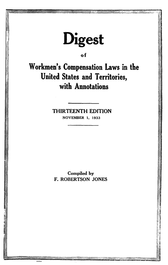 handle is hein.scsl/diwrkc0001 and id is 1 raw text is: Digest
of
Workmen's Compensation Laws in the
United States and Territories,
with Annotations
THIRTEENTH EDITION
NOVEMBER 1, 1933
Compiled by
F. ROBERTSON JONES


