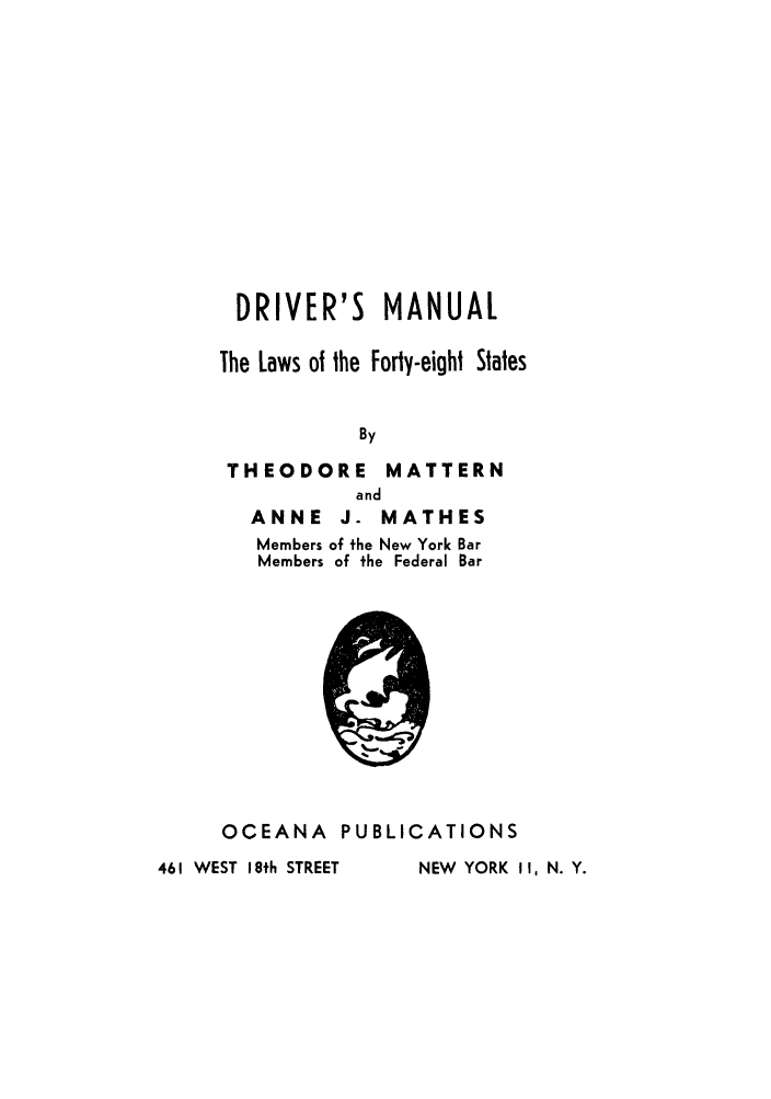 handle is hein.scsl/drivmanu0001 and id is 1 raw text is: DRIVER'S MANUAL
The Laws of the Forty-eight States
By

THEODORE

MATTERN

ANNE J. MATHES
Members of the New York Bar
Members of the Federal Bar

OCEANA PUBLICATIONS

461 WEST I 8th STREET

,Q v

NEW YORK 11, N. Y.


