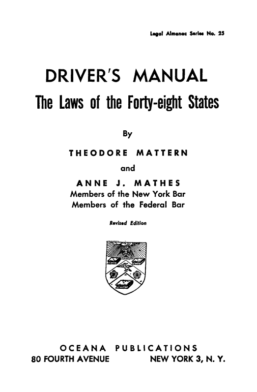 handle is hein.scsl/drvmnllw0001 and id is 1 raw text is: 

Legal Almenac Series No. 25


   DRIVER'S MANUAL


 The Laws of the Forty-eight States


                By

       THEODORE MATTERN
                and
        ANNE   J. MATHES
        Members of the New York Bar
        Members of the Federal Bar

              Revised Edition












     OCEANA PUBLICATIONS
80 FOURTH AVENUE     NEW YORK 3, N. Y.


