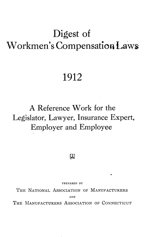 handle is hein.scsl/dwmclw0001 and id is 1 raw text is: 


             Digest of
Workmen's Compensation La'ws



                1912


       A Reference Work for the
  Legislator, Lawyer, Insurance Expert,
       Employer and Employee


              PREPARED BY
 THE NATIONAL ASSOCIATION OF MANUFACTURERS
                AND
THE MANUFACTURERS ASSOCIATION OF CONNECTICUT


