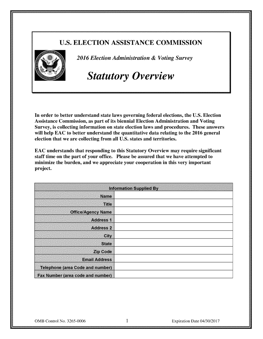 handle is hein.scsl/elamvosur0001 and id is 1 raw text is: 




















In order to better understand state laws governing federal elections, the U.S. Election
Assistance Commission, as part of its biennial Election Administration and Voting
Survey, is collecting information on state election laws and procedures. These answers
will help EAC to better understand the quantitative data relating to the 2016 general
election that we are collecting from all U.S. states and territories.

EAC understands that responding to this Statutory Overview may require significant
staff time on the part of your office. Please be assured that we have attempted to
minimize the burden, and we appreciate your cooperation in this very important
project.


0MB Control No. 3265-0006                               Expiration Date 04/30/20 17


U.S. ELECTION ASSISTANCE COMMISSION


-f     2016 Election Administration & Voting Survey


            Statutory Overview


OMB Control No. 3265-0006


Expiration Date 04/30/2017


