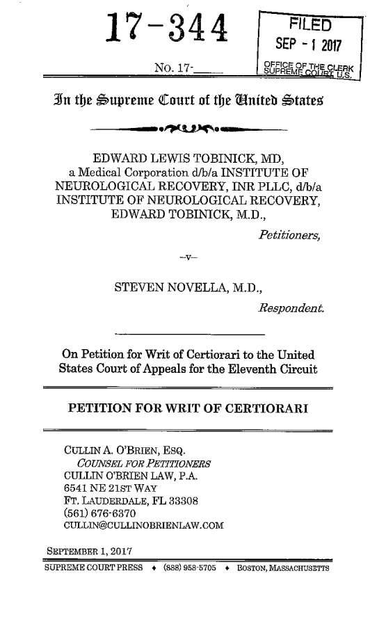 handle is hein.scsl/eltmdmc0001 and id is 1 raw text is: 

17


-344

No. 17-


3n   the s'upreme Court of the Uniteb State



       EDWARD   LEWIS TOBINICK, MD,
    a Medical Corporation d/b/a INSTITUTE OF
  NEUROLOGICAL   RECOVERY,  INR PLLC, d/b/a
  INSTITUTE OF NEUROLOGICAL RECOVERY,
          EDWARD  TOBINICK,  M.D.,
                                Petitioners,



          STEVEN  NOVELLA,  M.D.,
                                Respondent.


   On Petition for Writ of Certiorari to the United
   States Court of Appeals for the Eleventh Circuit


   PETITION   FOR WRIT  OF CERTIORARI


   CULLIN A. O'BRIEN, Esq.
     CO UNSEL FOR PETITIONERS
   CULLIN O'BRIEN LAW, P.A.
   6541 NE 21ST WAY
   FT. LAUDERDALE, FL 33308
   (561) 676-6370
   CULLIN@CULLINOBRIENLAW.COM

SEPTEMBER 1, 2017
SUPREME COURT PRESS * (888) 958-5705 + BOSTON, MASSACHUSETTS


    FILED
  SEP - 12017
oFF   F T CL K
SUPR EE    11.5 a


