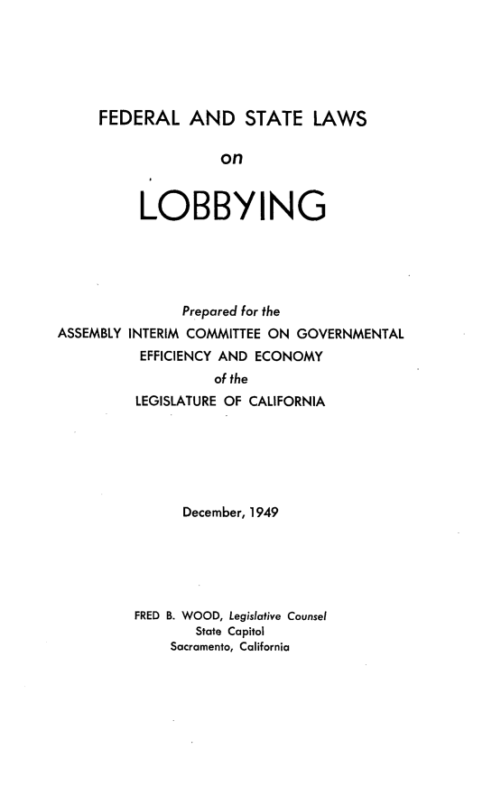 handle is hein.scsl/fladselsolg0001 and id is 1 raw text is: 






FEDERAL AND STATE LAWS

               on


     LOBBYING


               Prepared for the
ASSEMBLY INTERIM COMMITTEE ON GOVERNMENTAL
          EFFICIENCY AND ECONOMY
                   of the
         LEGISLATURE OF CALIFORNIA






               December, 1949






         FRED B. WOOD, Legislative Counsel
                 State Capitol
              Sacramento, California


