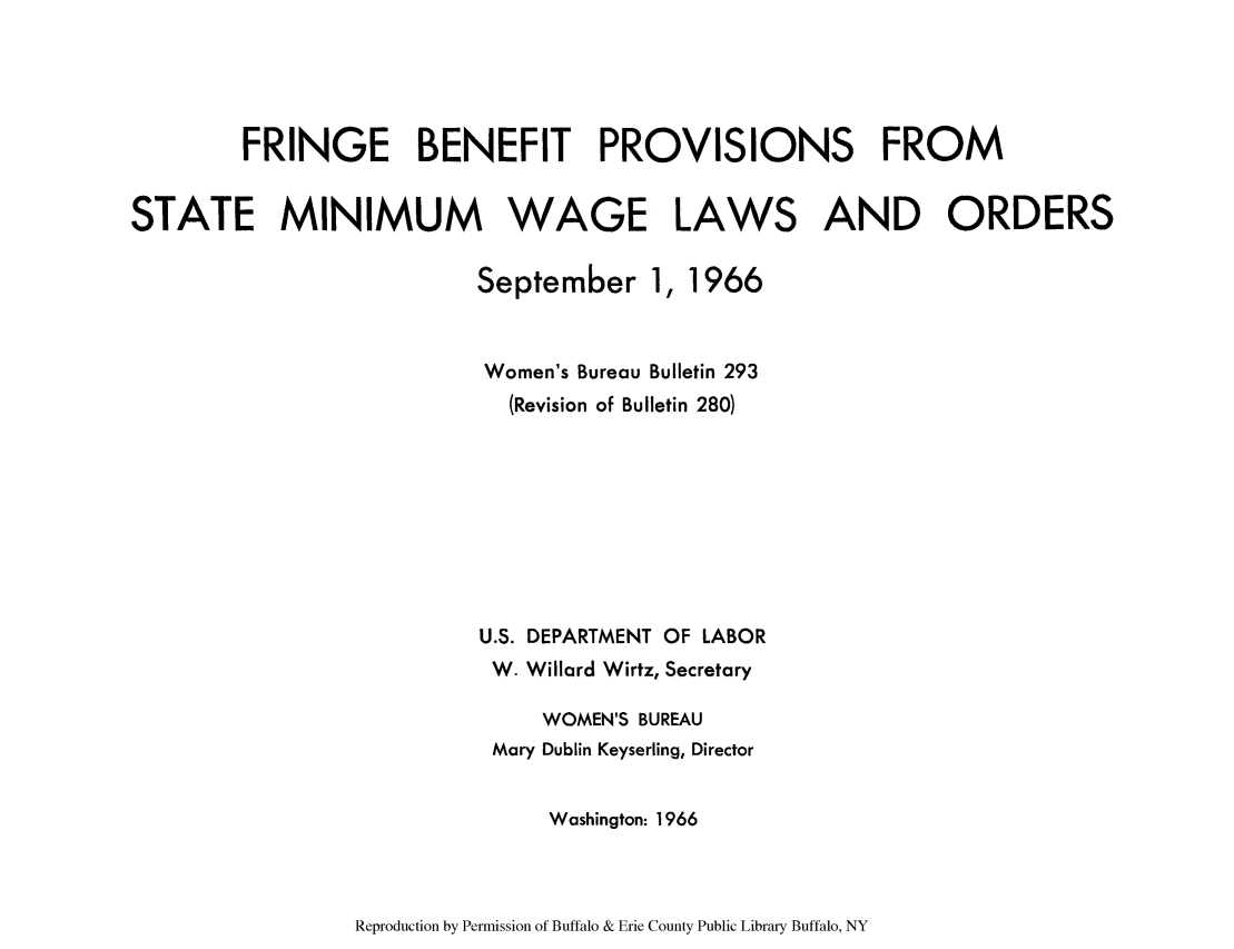 handle is hein.scsl/fribenmi0001 and id is 1 raw text is: FRINGE BENEFIT PROVISIONS FROM
STATE MINIMUM WAGE LAWS AND ORDERS

September 1,

1966

Women's Bureau Bulletin 293
(Revision of Bulletin 280)
U.S. DEPARTMENT OF LABOR
W. Willard Wirtz, Secretary
WOMEN'S BUREAU
Mary Dublin Keyserling, Director
Washington: 1966

Reproduction by Permission of Buffalo & Erie County Public Library Buffalo, NY


