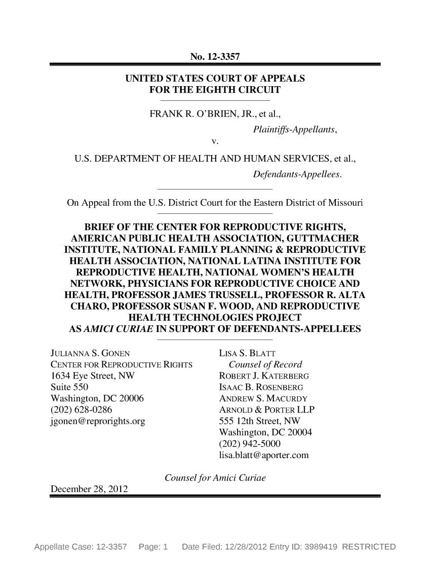 handle is hein.scsl/frobhhs0001 and id is 1 raw text is: No. 12-3357
UNITED STATES COURT OF APPEALS
FOR THE EIGHTH CIRCUIT
FRANK R. O'BRIEN, JR., et al.,
Plaintiffs-Appellants,
V.
U.S. DEPARTMENT OF HEALTH AND HUMAN SERVICES, et al.,
Defendants-Appellees.
On Appeal from the U.S. District Court for the Eastern District of Missouri
BRIEF OF THE CENTER FOR REPRODUCTIVE RIGHTS,
AMERICAN PUBLIC HEALTH ASSOCIATION, GUTTMACHER
INSTITUTE, NATIONAL FAMILY PLANNING & REPRODUCTIVE
HEALTH ASSOCIATION, NATIONAL LATINA INSTITUTE FOR
REPRODUCTIVE HEALTH, NATIONAL WOMEN'S HEALTH
NETWORK, PHYSICIANS FOR REPRODUCTIVE CHOICE AND
HEALTH, PROFESSOR JAMES TRUSSELL, PROFESSOR R. ALTA
CHARO, PROFESSOR SUSAN F. WOOD, AND REPRODUCTIVE
HEALTH TECHNOLOGIES PROJECT
AS AMICI CURIAE IN SUPPORT OF DEFENDANTS-APPELLEES

JULIANNA S. GONEN
CENTER FOR REPRODUCTIVE RIGHTS
1634 Eye Street, NW
Suite 550
Washington, DC 20006
(202) 628-0286
jgonen@reprorights.org

LISA S. BLATT
Counsel of Record
ROBERT J. KATERBERG
ISAAC B. ROSENBERG
ANDREW S. MACURDY
ARNOLD & PORTER LLP
555 12th Street, NW
Washington, DC 20004
(202) 942-5000
lisa.blatt @ aporter.com

Counselfor Amici Curiae
December 28, 2012


