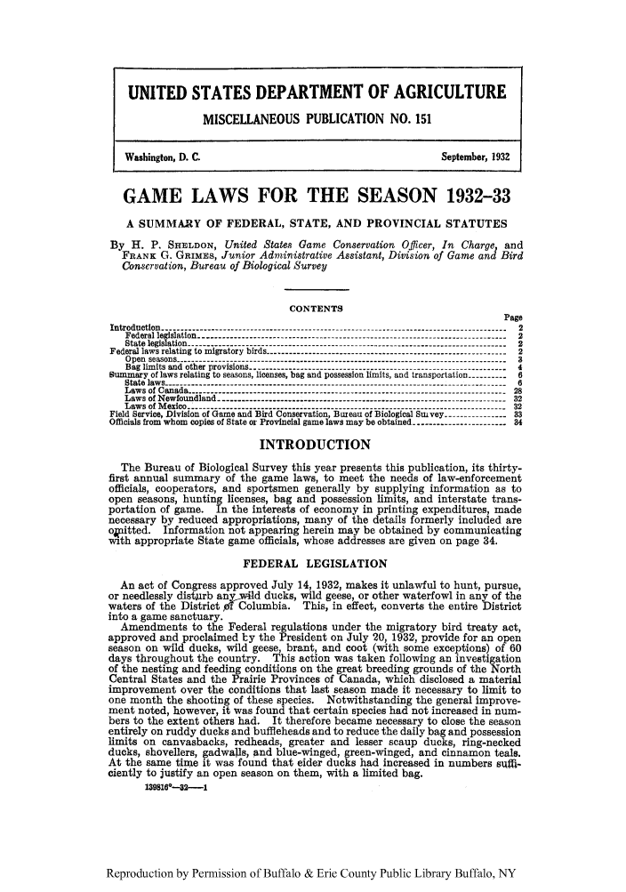 handle is hein.scsl/galasea0001 and id is 1 raw text is: UNITED STATES DEPARTMENT OF AGRICULTURE
MISCELLANEOUS PUBLICATION             NO. 151
Washington, D. C.                                                September, 1932
GAME LAWS FOR THE SEASON 1932-33
A SUMMARY OF FEDERAL, STATE, AND PROVINCIAL STATUTES
By H. P. SHELDON , United States Game Conservation Officer, In Charge, and
FRANK G. GRIMES, Junior Administrative Assistant, Division of Game and Bird
Conservation, Bureau of Biological Survey
CONTENTS
Page
Introduction ----------------------------------------------------------------------------------------  2
Federal legislation ------------------------------------------------------------------------------ 2
State legislation ---------------------------------------------------------------------------------- 2
Federal laws relating to migratory birds ------------------------------------------------------------- 2
Open seasons ------------------------------------------------------------------------------------- 3
Bag limits and other provisions ----------------------------------------------  4
nummary of laws relating to seasons, licenses, bag and possession limits, and transportation---------6
State laws --------------------------------------------------------------------------------------- 6
Laws of Canada -----------------                                                28
Laws of Newfoundland-32
Laws of Mexico -------------------------------------------------------------------------------- 32
Field Service, Division of Game and Bird Conservation, Bureau of Biological Suivey.  33
Officials from whom copies of State or Provincial game laws may be obtained ----------------------- 34
INTRODUCTION
The Bureau of Biological Survey this year presents this publication, its thirty-
first annual summary of the game laws, to meet the needs of law-enforcement
officials, cooperators, and sportsmen generally by supplying information as to
open seasons, hunting licenses, bag and possession limits, and interstate trans-
portation of game. In the interests of economy in printing expenditures, made
necessary by reduced appropriations, many of the details formerly included are
ocitted.   Information not appearing herein may be obtained by communicating
with appropriate State game officials, whose addresses are given on page 34.
FEDERAL LEGISLATION
An act of Congress approved July 14, 1932, makes it unlawful to hunt, pursue,
or needlessly distgrb any-41d ducks, wild geese, or other waterfowl in any of the
waters of the District p Columbia. This, in effect, converts the entire District
into a game sanctuary.
Amendments to the Federal regulations under the migratory bird treaty act,
approved and proclaimed by the President on July 20, 1932, provide for an open
season on wild ducks, wild geese, brant, and coot (with some exceptions) of 60
days throughout the country. This action was taken following an investigation
of the nesting and feeding conditions on the great breeding grounds of the North
Central States and the Prairie Provinces of Canada, which disclosed a material
improvement over the conditions that last season made it necessary to limit to
one month the shooting of these species. Notwithstanding the general improve-
ment noted, however, it was found that certain species had not increased in num-
bers to the extent others had. It therefore became necessary to close the season
entirely on ruddy ducks and buffleheads and to reduce the daily bag and possession
limits on canvasbacks, redheads, greater and lesser scaup ducks, ring-necked
ducks, shovellers, gadwalls, and blue-winged, green-winged, and cinnamon teals.
At the same time it was found that eider ducks had increased in numbers suf-
ciently to justify an open season on them, with a limited bag.
1398100-32--1

Reproduction by Permission of Buffalo & Erie County Public Library Buffalo, NY


