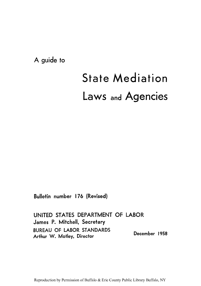 handle is hein.scsl/gumedlaw0001 and id is 1 raw text is: A guide to

State Mediation
Laws and Agencies
Bulletin number 176 (Revised)
UNITED STATES DEPARTMENT OF LABOR
James P. Mitchell, Secretary
BUREAU OF LABOR STANDARDS          December 1958
Arthur W. Motley, Director

Reproduction by Permission of Buffalo & Erie County Public Library Buffalo, NY


