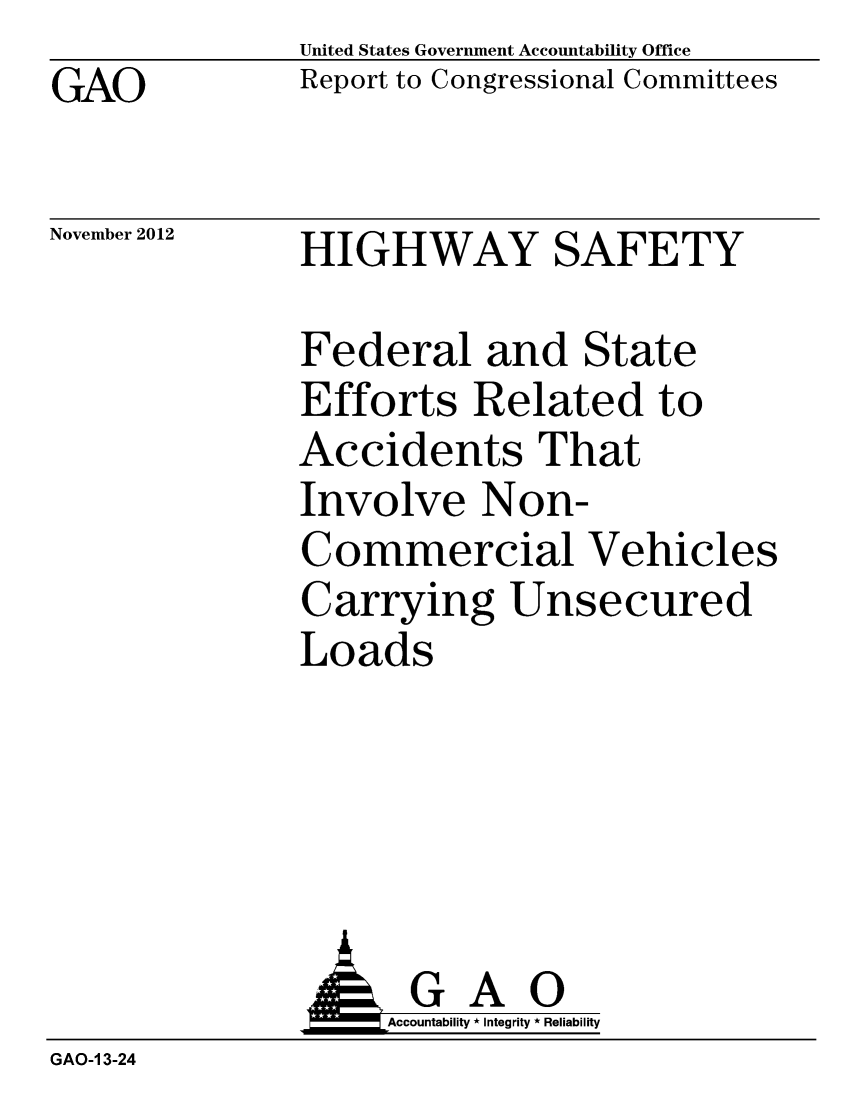 handle is hein.scsl/higsafere0001 and id is 1 raw text is: GAO

United States Government Accountability Office
Report to Congressional Committees

November 2012

HIGHWAY SAFETY

Federal and State
Efforts Related to
Accidents That
Involve Non-
Commercial Vehicles
Carrying Unsecured
Loads

AGAO
Accountability * Integrity * Reliability
GAO-I 3-24


