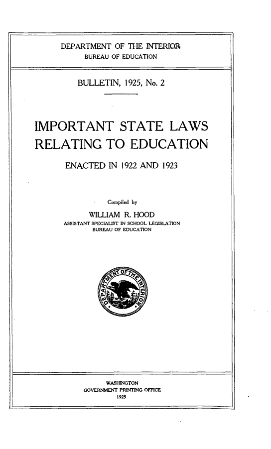 handle is hein.scsl/itstlsrgen0001 and id is 1 raw text is: 





DEPARTMENT  OF THE INTERIOR
     BUREAU OF EDUCATION


          BULLETIN, 1925, No. 2






IMPORTANT STATE LAWS


RELATING TO EDUCATION


       ENACTED   IN 1922 AND 1923




                Compiled by

            WILLIAM R. HOOD
      ASSISTANT SPECIALST IN SCHOOL LEGISLATION
             BUREAU OF EDUCATION


     WASHINGTON
GOVERNMENT PRINTING OFFICE
       1925


