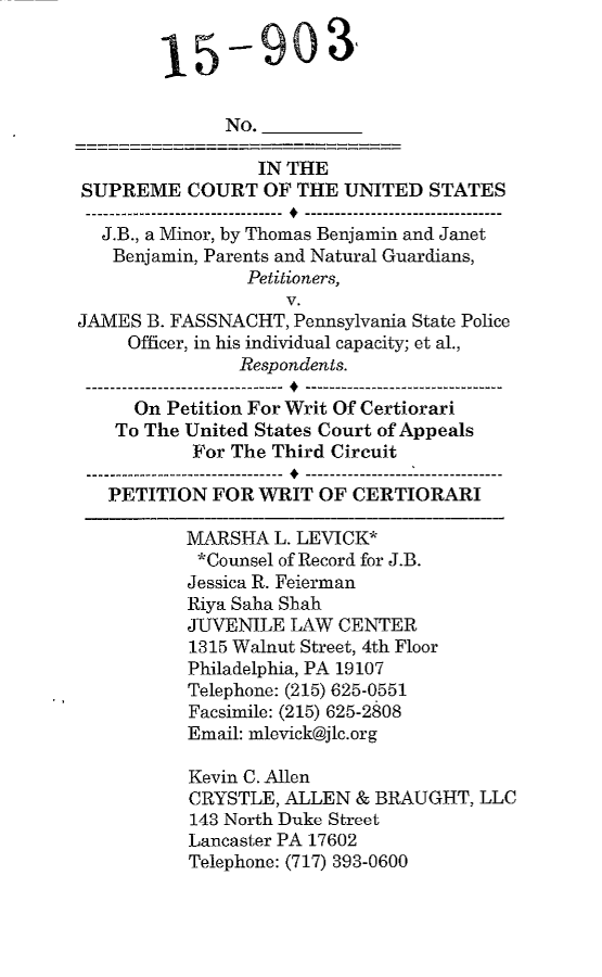 handle is hein.scsl/jbpetwrtc0001 and id is 1 raw text is: 

        15-903


              No.

                 IN THE
SUPREME COURT OF THE UNITED STATES

  J.B., a Minor, by Thomas Benjamin and Janet
  Benjamin, Parents and Natural Guardians,
                Petitioners,
                    V.
JAMES B. FASSNACHT, Pennsylvania State Police
     Officer, in his individual capacity; et al.,
               Respondents.

     On Petition For Writ Of Certiorari
     To The United States Court of Appeals
           For The Third Circuit
 ---- ----------------------- -----------------------
   PETITION FOR WRIT OF CERTIORARI
          MARSHA L. LEVICK*
          *Counsel of Record for J.B.
          Jessica R. Feierman
          Riya Saha Shah
          JUVENILE LAW CENTER
          1315 Walnut Street, 4th Floor
          Philadelphia, PA 19107
          Telephone: (215) 625-0551
          Facsimile: (215) 625-2808
          Email: mlevick@jlc.org

          Kevin C. Allen
          CRYSTLE, ALLEN & BRAUGHT, LLC
          143 North Duke Street
          Lancaster PA 17602
          Telephone: (717) 393-0600



