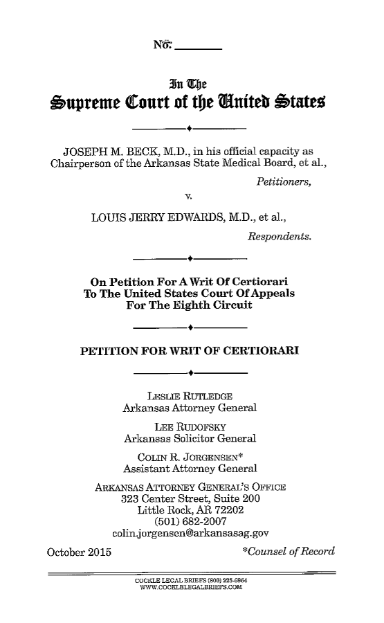 handle is hein.scsl/jobljepwrct0001 and id is 1 raw text is: 

N#


'upreme Court of tbe muiteb btatet



   JOSEPH M. BECK, M.D., in his official capacity as
 Chairperson of the Arkansas State Medical Board, et al.,
                                    Petitioners,
                        V.

        LOUIS JERRY EDWARDS, M.D., et al.,
                                  Respondents.


       On Petition For A Writ Of Certiorari
       To The United States Court Of Appeals
              For The Eighth Circuit



      PETITION FOR WRIT OF CERTIORARI


                 LESLIE RUTLEDGE
             Arkansas Attorney General
                  LEE RUDOFSKY
             Arkansas Solicitor General
                COLIN R. JORGENSEN*
             Assistant Attorney General
        ARKANSAS ATTORNEY GENERAL'S OFFICE
             323 Center Street, Suite 200
                Little Rock, AR 72202
                  (501) 682-2007
           colin.jorgensen@arkansasag.gov
October 2015                      *Counsel of Record

               COOMM LEGAL BRIEFS (800) 225-6964
               WWW.COCKLELEGALBRIEFS.COIE



