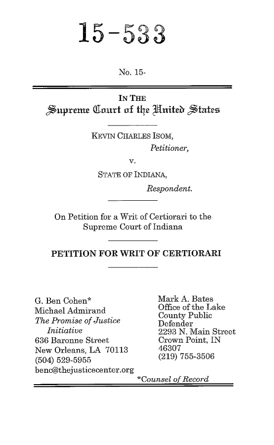 handle is hein.scsl/kciinwrce0001 and id is 1 raw text is: 


15


-533


  No. 15-


                IN THE
1'prxnr (Thnnrt oxf tha 3ttitetv tats

          KEVIN CHARLES ISOM,
                       Petitioner,
                  V.
           STATE OF INDIANA,
                      Respondent.


  On Petition for a Writ of Certiorari to the
        Supreme Court of Indiana


 PETITION FOR WRIT OF CERTIORARI


G. Ben Cohen*
Michael Admirand
The Promise of Justice
   Initiative
636 Baronne Street
New Orleans, LA 70113
(504) 529-5955
benc@thejusticecenter.org


Mark A. Bates
Office of the Lake
County Public
Defender
2293 N. Main Street
Crown Point, IN
46307
(219) 755-3506


*Counsel of Record


