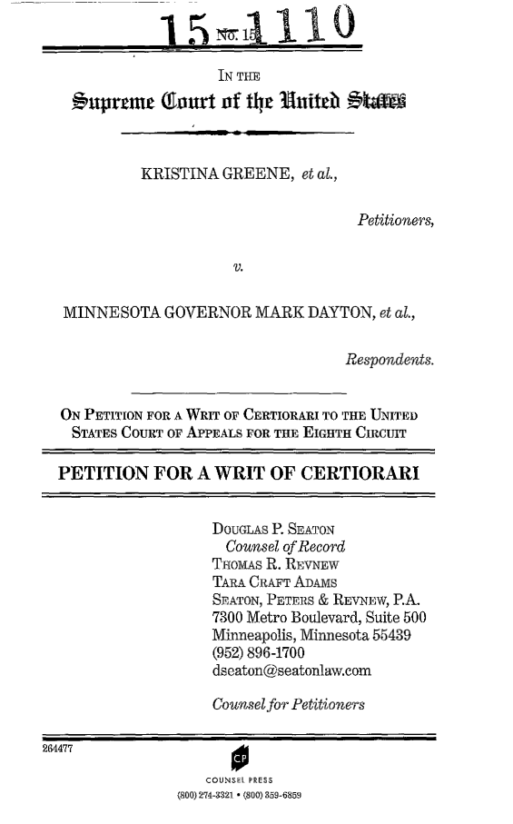 handle is hein.scsl/kgmnwrtc0001 and id is 1 raw text is: 
              1   5   =       1O

                     IN THE

      uprcme  (Tart   of the  hniteb  AtW-9



            KRISTINA  GREENE,  et al.,

                                      Petitioners,

                       V.

   MINNESOTA   GOVERNOR   MARK  DAYTON,  et al.,

                                     Respondents.


  ON PETITION FOR A WRIT OF CERTIORARI TO THE UNITED
    STATES COURT OF APPEALS FOR THE EIGHTH CIRCUIT

  PETITION   FOR   A WRIT   OF CERTIORARI


                     DOUGLAS P. SEATON
                     Counsel of Record
                     TaovIAs R. REVNEW
                     TARA GRAFT ADAMs
                     SEATON, PETERS & REVNEW, P.A.
                     7300 Metro Boulevard, Suite 500
                     Minneapolis, Minnesota 55439
                     (952) 896-1700
                     dseaton@seatonlaw.com

                     Counsel for Petitioners

264477                 0

                    COUNSEL PRESS
                (800) 274-3321 * (800) 859-6859


