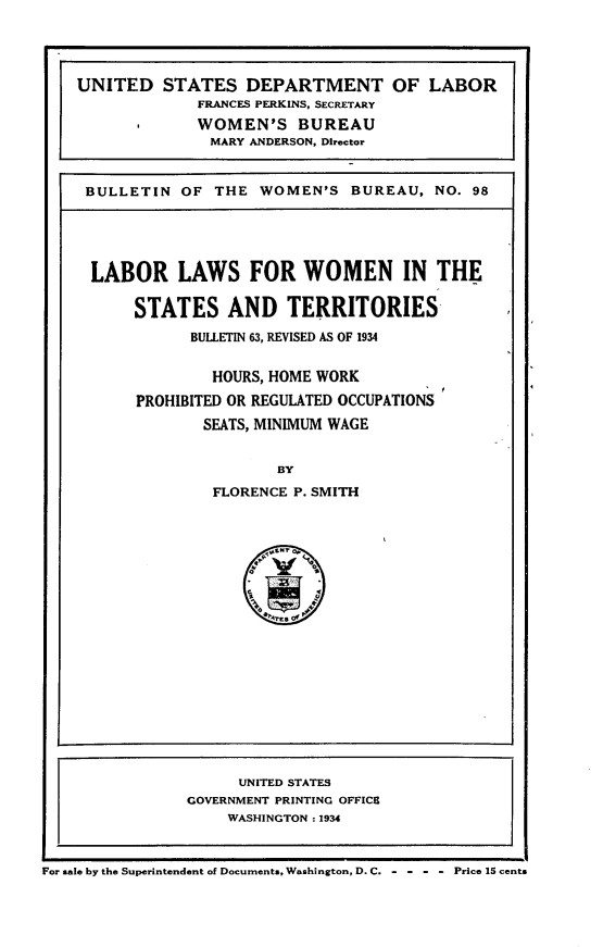 handle is hein.scsl/lblww0001 and id is 1 raw text is: 




UNITED STATES DEPARTMENT OF LABOR
             FRANCES PERKINS, SECRETARY
             WOMEN'S BUREAU
             MARY ANDERSON, Director


 BULLETIN OF THE WOMEN'S BUREAU, NO. 98





 LABOR LAWS FOR WOMEN IN THE

      STATES AND TERRITORIES
            BULLETIN 63, REVISED AS OF 1934


               HOURS, HOME WORK

      PROHIBITED OR REGULATED OCCUPATIONS
              SEATS, MINIMUM WAGE


                      BY
               FLORENCE P. SMITH


                     UNITED STATES
                GOVERNMENT PRINTING OFFICE
                    WASHINGTON : 1934



For sale by the Superintendent of Documents, Washington, D.C.  Price 15 cents


