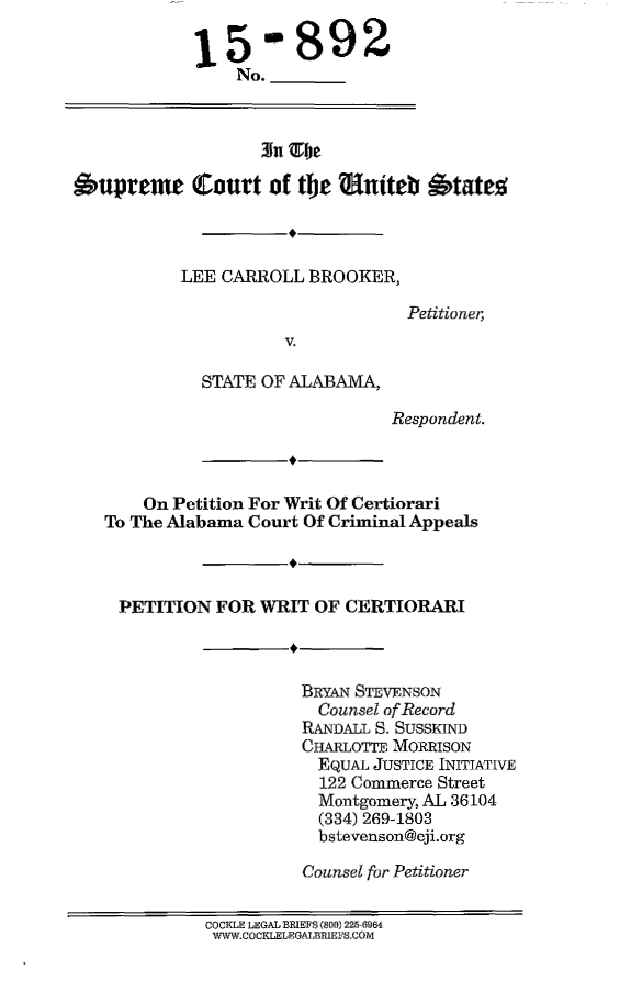 handle is hein.scsl/lcbkawrt0001 and id is 1 raw text is: 

15


-  892


No.


                   3u  be

Oupreme Court of the lniteb otate%


LEE CARROLL  BROOKER,


           V.

  STATE OF ALABAMA,


Petitioner,


Respondent.


    On Petition For Writ Of Certiorari
To The Alabama Court Of Criminal Appeals



PETITION   FOR  WRIT  OF CERTIORARI



                    BRYAN STEVENSON
                      Counsel of Record
                    RANDALL S. SUSSKID
                    CHARLOTTE MORRISON
                      EQUAL JUSTICE INITIATIVE
                      122 Commerce Street
                      Montgomery, AL 36104
                      (334) 269-1803
                      bstevenson@eji.org

                    Counsel for Petitioner


          COCKLE LEGAL BRIEFS (800) 225 6964
          WWW.COCKLELEGALBRIEFS.COM


