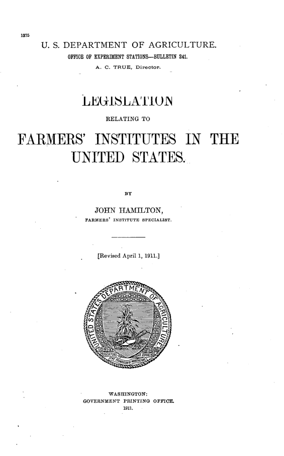 handle is hein.scsl/legrlfrm0001 and id is 1 raw text is: 



1375

     U. S. DEPARTMENT OF AGRICULTURE.
           OFFICE OF EXPERIMENT STATIONS-BULLETIN 241.
                 A. C. TRUE, Director.





              LEUI1LATIWN

                   RELATING TO


FARMERS' INSTITUTES IN THE


            UNITED STATES.




                       BY


                 JOHN HAMILTON,
               FARMERS INSTITUTE SPECIALIST.




                 [Revised April 1, 1911.]





















                    WASHINGTON:
              GOVERNMENT PRINTING OFFICE.
                       1911.


