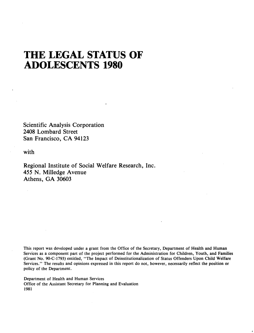 handle is hein.scsl/lestadolsc0001 and id is 1 raw text is: 







THE LEGAL STATUS OF
ADOLESCENTS 1980








Scientific Analysis Corporation
2408 Lombard Street
San Francisco, CA 94123

with

Regional Institute of Social Welfare Research, Inc.
455 N. Milledge Avenue
Athens, GA 30603


This report was developed under a grant from the Office of the Secretary, Department of Health and Human
Services as a component part of the project performed for the Administration for Children, Youth, and Families
(Grant No. 90-C-1793) entitled, The Impact of Deinstitutionalization of Status Offenders Upon Child Welfare
Services. The results and opinions expressed in this report do not, however, necessarily reflect the position or
policy of the Department.
Department of Health and Human Services
Office of the Assistant Secretary for Planning and Evaluation
1981


