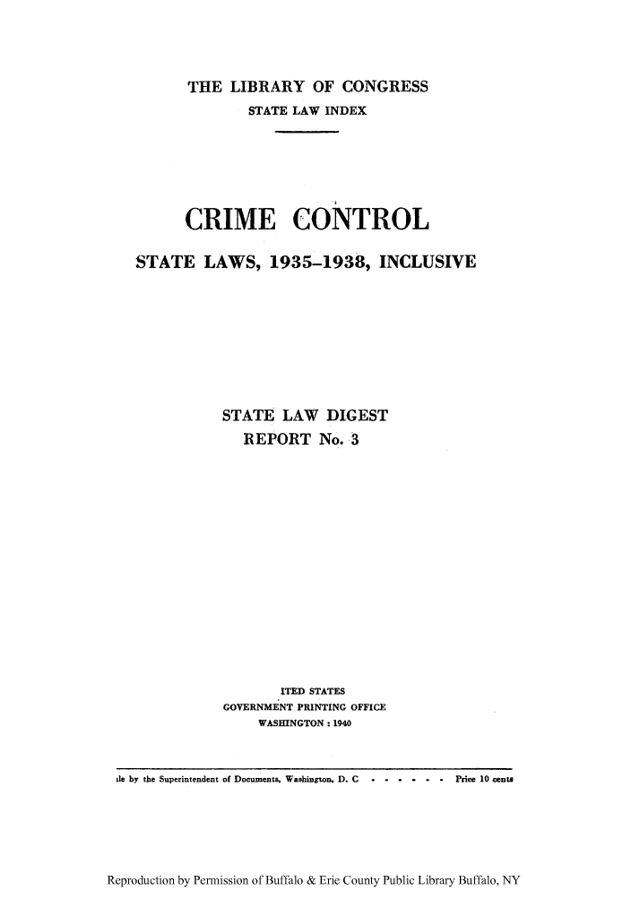 handle is hein.scsl/libcrico0001 and id is 1 raw text is: THE LIBRARY OF CONGRESS

STATE LAW INDEX
CRIME CONTROL
STATE LAWS, 1935-1938, INCLUSIVE
STATE LAW DIGEST
REPORT No. 3
ITED STATES
GOVERNMENT PRINTING OFFICE
WASHINGTON: 1940

Reproduction by Permission of Buffalo & Erie County Public Library Buffalo, NY

de by the Superintendent of Documents, Washington, D. C . ......        Price 10 cents


