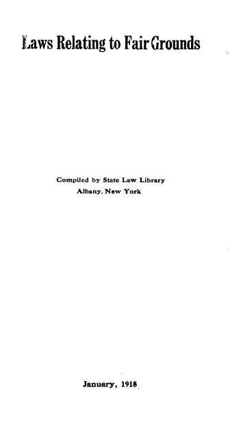 handle is hein.scsl/lsrgfrgs0001 and id is 1 raw text is: 




Laws   Relating   to Fair Grounds
















       Compiled by State Law Library
           Albany, New York


January, 1918


