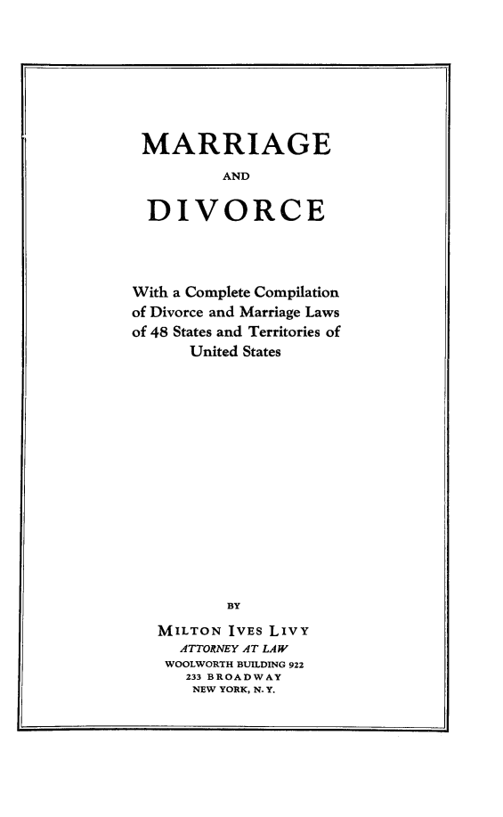 handle is hein.scsl/mardivc0001 and id is 1 raw text is: MARRIAGE
AND
DIVORCE

With a Complete Compilation
of Divorce and Marriage Laws
of 48 States and Territories of
United States
BY
MILTON IVES LIVY
ATTORNEY AT LAW
WOOLWORTH BUILDING 922
233 BROADWAY
NEW YORK, N- Y.


