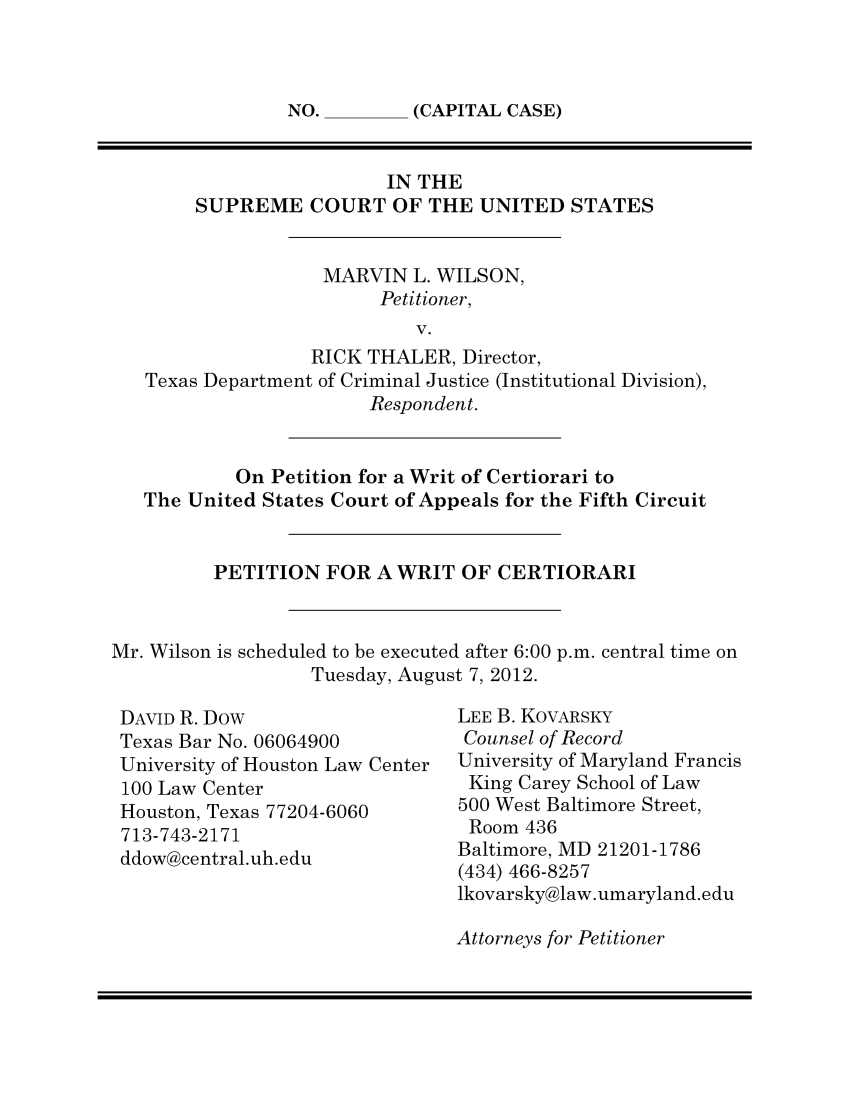 handle is hein.scsl/marvwpedi0001 and id is 1 raw text is: NO.       (CAPITAL CASE)

IN THE
SUPREME COURT OF THE UNITED STATES
MARVIN L. WILSON,
Petitioner,
V.
RICK THALER, Director,
Texas Department of Criminal Justice (Institutional Division),
Respondent.

On Petition for a Writ of Certiorari to
The United States Court of Appeals for the Fifth Circuit
PETITION FOR A WRIT OF CERTIORARI
Mr. Wilson is scheduled to be executed after 6:00 p.m. central time on
Tuesday, August 7, 2012.

DAVID R. Dow
Texas Bar No. 06064900
University of Houston Law Center
100 Law Center
Houston, Texas 77204-6060
713-743-2171
ddow@central.uh.edu

LEE B. KOVARSKY
Counsel of Record
University of Maryland Francis
King Carey School of Law
500 West Baltimore Street,
Room 436
Baltimore, MD 21201-1786
(434) 466-8257
lkovarsky@law.umaryland.edu

Attorneys for Petitioner


