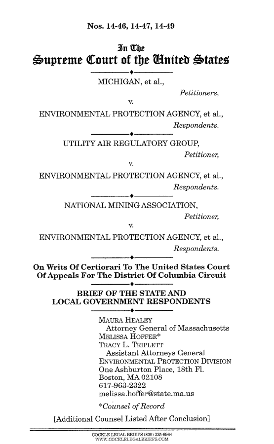handle is hein.scsl/miepabslgr0001 and id is 1 raw text is: 

Nos. 14-46, 14-47, 14-49


                   3nimbe
6upremet Court of the ?niteb btates

               MICHIGAN, et al.,
                                 Petitioners,
                     V.
 ENVIRONMENTAL PROTECTION AGENCY, et al.,
                                Respondents.

       UTILITY AIR REGULATORY GROUP,
                                  Petitioner,
                     V.
 ENVIRONMENTAL PROTECTION AGENCY, et al.,
                                Respondents.

       NATIONAL MINING ASSOCIATION,
                                  Petitioner,
                     V.
 ENVIRONMENTAL PROTECTION AGENCY, et al.,
                                Respondents.

On Writs Of Certiorari To The United States Court
Of Appeals For The District Of Columbia Circuit

          BRIEF OF THE STATE AND
    LOCAL GOVERNMENT RESPONDENTS

               MAURA HEALEY
               Attorney General of Massachusetts
               MELISSA HOFFER*
               TRACY L. TRIPLETT
               Assistant Attorneys General
               ENVIRONMENTAL PROTECTION DIVISION
               One Ashburton Place, 18th Fl.
               Boston, MA 02108
               617-963-2322
               melissa.hoffer@state.ma.us
               *Counsel of Record

     [Additional Counsel Listed After Conclusion]

             COCKLE LEGAL BRIEFS (800) 225-6964
             V1VW .COCKL-LECALEFIEFS.COM


