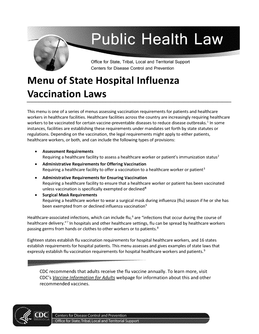 handle is hein.scsl/mshflu0001 and id is 1 raw text is: 











Office for State, Tribal, Local and Territorial Support
Centers for Disease Control and Prevention


Menu of State Hospital Influenza


Vaccination Laws


This menu is one of a series of menus assessing vaccination requirements for patients and healthcare
workers in healthcare facilities. Healthcare facilities across the country are increasingly requiring healthcare
workers to be vaccinated for certain vaccine-preventable diseases to reduce disease outbreaks.' In some
instances, facilities are establishing these requirements under mandates set forth by state statutes or
regulations. Depending on the vaccination, the legal requirements might apply to either patients,
healthcare workers, or both, and can include the following types of provisions:

    *  Assessment  Requirements
       Requiring a healthcare facility to assess a healthcare worker or patient's immunization status2
    *  Administrative Requirements for Offering Vaccination
       Requiring a healthcare facility to offer a vaccination to a healthcare worker or patient'
    *  Administrative Requirements for Ensuring Vaccination
       Requiring a healthcare facility to ensure that a healthcare worker or patient has been vaccinated
       unless vaccination is specifically exempted or declined'
    *  Surgical Mask Requirements
       Requiring a healthcare worker to wear a surgical mask during influenza (flu) season if he or she has
       been exempted  from or declined influenza vaccinations

Healthcare-associated infections, which can include flu,' are infections that occur during the course of
healthcare delivery.' In hospitals and other healthcare settings, flu can be spread by healthcare workers
passing germs from hands or clothes to other workers or to patients.8

Eighteen states establish flu vaccination requirements for hospital healthcare workers, and 16 states
establish requirements for hospital patients. This menu assesses and gives examples of state laws that
expressly establish flu vaccination requirements for hospital healthcare workers and patients.9



      CDC  recommends   that adults receive the flu vaccine annually. To learn more, visit
      CDC's Vaccine Information for Adults webpage  for information about this and other
      recommended vaccines.


