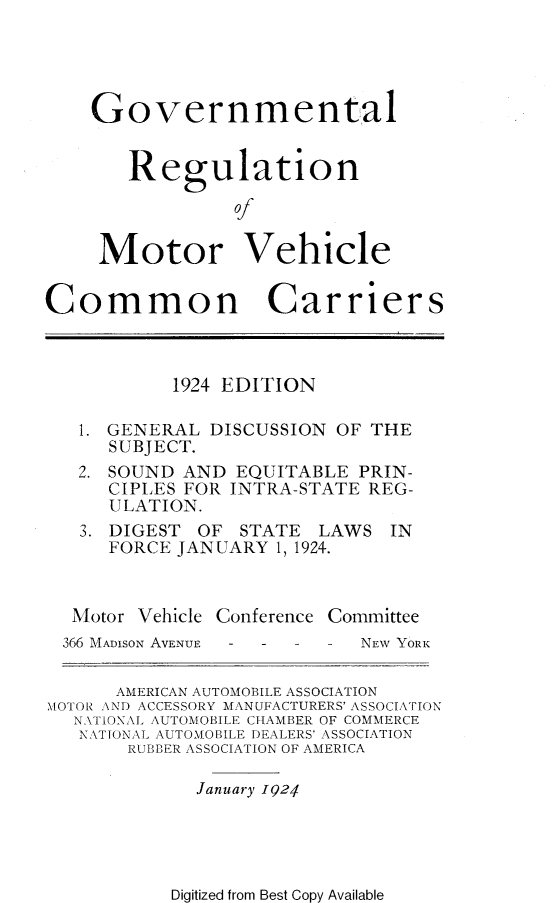 handle is hein.scsl/mvcc0001 and id is 1 raw text is: 




    Governmental


       Regulation

                0


     Motor Vehicle


Common Carriers



           1924 EDITION

   1. GENERAL DISCUSSION OF THE
      SUBJECT.
   2. SOUND AND EQUITABLE PRIN-
      CIPLES FOR INTRA-STATE REG-
      ULATION.
   3. DIGEST OF STATE LAWS IN
      FORCE JANUARY 1, 1924.



  Motor Vehicle Conference Committee
  366 MADISON AVENUE  -  -  -  NEW YORK

      AMERICAN AUTOMOBILE ASSOCIATION
MOTOR AND ACCESSORY MANUFACTURERS' ASSOCIATION
  NATIONAL AUTOMOBILE CHAMBER OF COMMERCE
  NATIONAL AUTOMOBILE DEALERS' ASSOCIATION
       RUBBER ASSOCIATION OF AMERICA

             January 1924


Digitized from Best Copy Available


