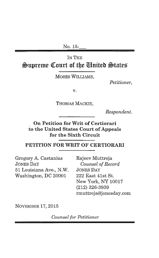 handle is hein.scsl/mwthmwrc0001 and id is 1 raw text is: 






               No. 15-

                 IN THE
#upremc Court of tbc ?tniteb '4tate!


MOSES WILLIAMS,

      V.

THOMAS MACKIE,


Petitioner,


                             Respondent.

   On Petition for Writ of Certiorari
 to the United States Court of Appeals
         for the Sixth Circuit

PETITION FOR WRIT OF CERTIORARI


Gregory A. Castanias
JONES DAY
51 Louisiana Ave., N.W.
Washington, DC 20001


Rajeev Muttreja
  Counsel of Record
JONES DAY
222 East 41st St.
New York, NY 10017
(212) 326-3939
rmuttrej a@jonesday. corn


NOVEMBER 17, 2015


Counsel for Petitioner


