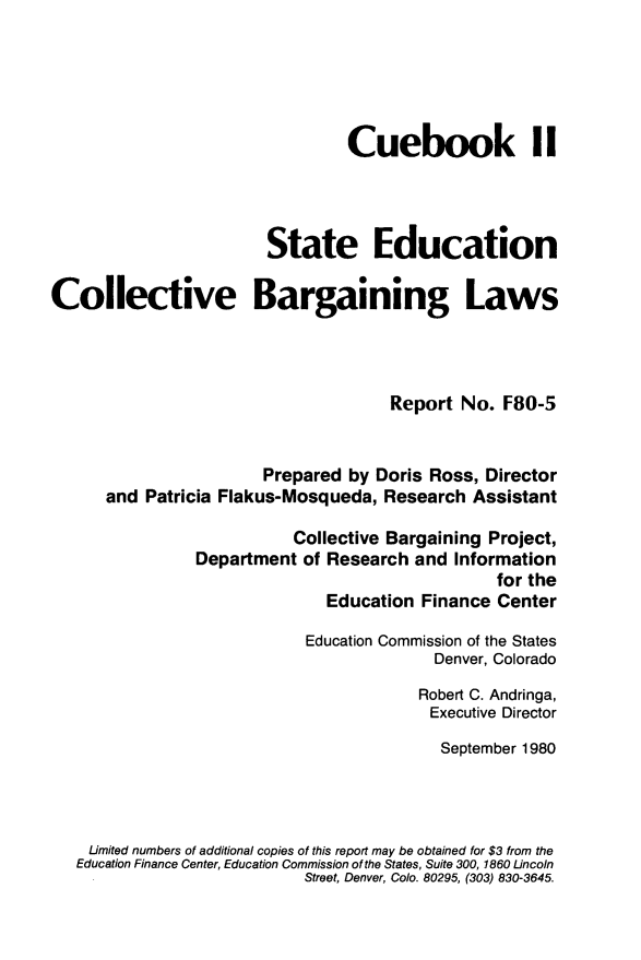 handle is hein.scsl/ndggb0001 and id is 1 raw text is: 





                                 Cuebook II




                        State Education

Collective Bargaining Laws



                                     Report No. F80-5


                       Prepared by Doris Ross, Director
      and Patricia Flakus-Mosqueda, Research Assistant


           Collective Bargaining Project,
Department of Research and Information
                                 for the
              Education Finance Center


                         Education Commission of the States
                                       Denver, Colorado

                                       Robert C. Andringa,
                                       Executive Director
                                       September 1980




 Limited numbers of additional copies of this report may be obtained for $3 from the
Education Finance Center, Education Commission of the States, Suite 300, 1860 Lincoln
                         Street, Denver, Colo. 80295, (303) 830-3645.



