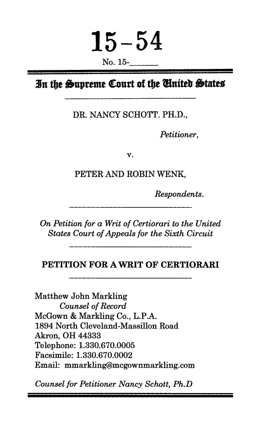handle is hein.scsl/nsprwwric0001 and id is 1 raw text is: 



            15-54
              No. 15-

3x te oupreme   Court of t!e Wnteb btats


        DR. NANCY  SCHOTT. PH.D.,

                           Petitioner,

                    V.

        PETER  AND  ROBIN WENK,

                         Respondents.


 On Petition for a Writ of Certiorari to the United
   States Court of Appeals for the Sixth Circuit


   PETITION FOR A WRIT  OF CERTIORARI


Matthew John Markling
     Counsel of Record
McGown  & Markling Co., L.P.A.
1894 North Cleveland-Massillon Road
Akron, OH 44333
Telephone: 1.330.670.0005
Facsimile: 1.330.670.0002
Email: mmarkling@mcgownmarkling.com

Counsel for Petitioner Nancy Schott, Ph.D



