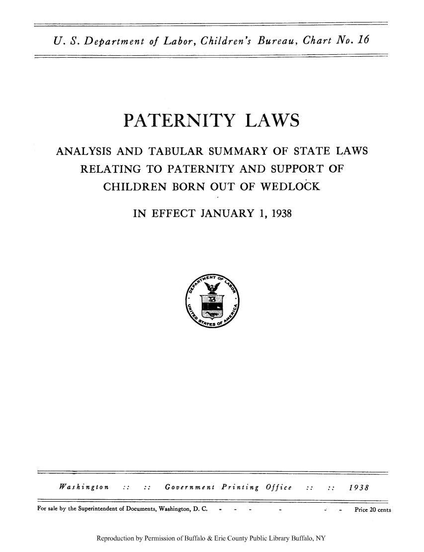handle is hein.scsl/patlaana0001 and id is 1 raw text is: U. S. Department of Labor, Children's Bureau, Chart No. 16

PATERNITY LAWS
ANALYSIS AND TABULAR SUMMARY OF STATE LAWS
RELATING TO PATERNITY AND SUPPORT OF
CHILDREN BORN OUT OF WEDLOCK
IN EFFECT JANUARY 1, 1938

Washington        ::    ::    Government Printing          Office                  1938
For sale by the Superintendent of Documents, Washington, D. C.                             Price 20 cents

Reproduction by Permission of Buffalo & Erie County Public Library Buffalo, NY


