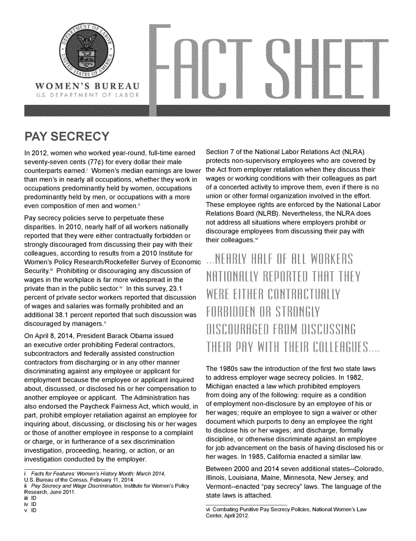 handle is hein.scsl/paysc0001 and id is 1 raw text is:   BUREA

PAY SECRECY

In 2012, women who worked year-round, full-time earned
seventy-seven cents (77¢) for every dollar their male
counterparts earned.i Women's median earnings are lower
than men's in nearly all occupations, whether they work in
occupations predominantly held by women, occupations
predominantly held by men, or occupations with a more
even composition of men and women.ii
Pay secrecy policies serve to perpetuate these
disparities. In 2010, nearly half of all workers nationally
reported that they were either contractually forbidden or
strongly discouraged from discussing their pay with their
colleagues, according to results from a 2010 Institute for
Women's Policy Research/Rockefeller Survey of Economic
Security.iii Prohibiting or discouraging any discussion of
wages in the workplace is far more widespread in the
private than in the public sector.iv In this survey, 23.1
percent of private sector workers reported that discussion
of wages and salaries was formally prohibited and an
additional 38.1 percent reported that such discussion was
discouraged by managers.v
On April 8, 2014, President Barack Obama issued
an executive order prohibiting Federal contractors,
subcontractors and federally assisted construction
contractors from discharging or in any other manner
discriminating against any employee or applicant for
employment because the employee or applicant inquired
about, discussed, or disclosed his or her compensation to
another employee or applicant. The Administration has
also endorsed the Paycheck Fairness Act, which would, in
part, prohibit employer retaliation against an employee for
inquiring about, discussing, or disclosing his or her wages
or those of another employee in response to a complaint
or charge, or in furtherance of a sex discrimination
investigation, proceeding, hearing, or action, or an
investigation conducted by the employer.
i Facts for Features: Women's History Month: March 2014,
U.S. Bureau of the Census, February 11, 2014.
ii Pay Secrecy and Wage Discrimination, Institute for Women's Policy
Research, June 2011.
iii ID
iv ID
v ID

Section 7 of the National Labor Relations Act (NLRA)
protects non-supervisory employees who are covered by
the Act from employer retaliation when they discuss their
wages or working conditions with their colleagues as part
of a concerted activity to improve them, even if there is no
union or other formal organization involved in the effort.
These employee rights are enforced by the National Labor
Relations Board (NLRB). Nevertheless, the NLRA does
not address all situations where employers prohibit or
discourage employees from discussing their pay with
their colleaguesvi
W~lty
The 1980s saw the introduction of the first two state laws
to address employer wage secrecy policies. In 1982,
Michigan enacted a law which prohibited employers
from doing any of the following: require as a condition
of employment non-disclosure by an employee of his or
her wages; require an employee to sign a waiver or other
document which purports to deny an employee the right
to disclose his or her wages; and discharge, formally
discipline, or otherwise discriminate against an employee
for job advancement on the basis of having disclosed his or
her wages. In 1985, California enacted a similar law.
Between 2000 and 2014 seven additional states--Colorado,
Illinois, Louisiana, Maine, Minnesota, New Jersey, and
Vermont--enacted pay secrecy laws. The language of the
state laws is attached.
vi Combating Punitive Pay Secrecy Policies, National Women's Law
Center, April 2012.


