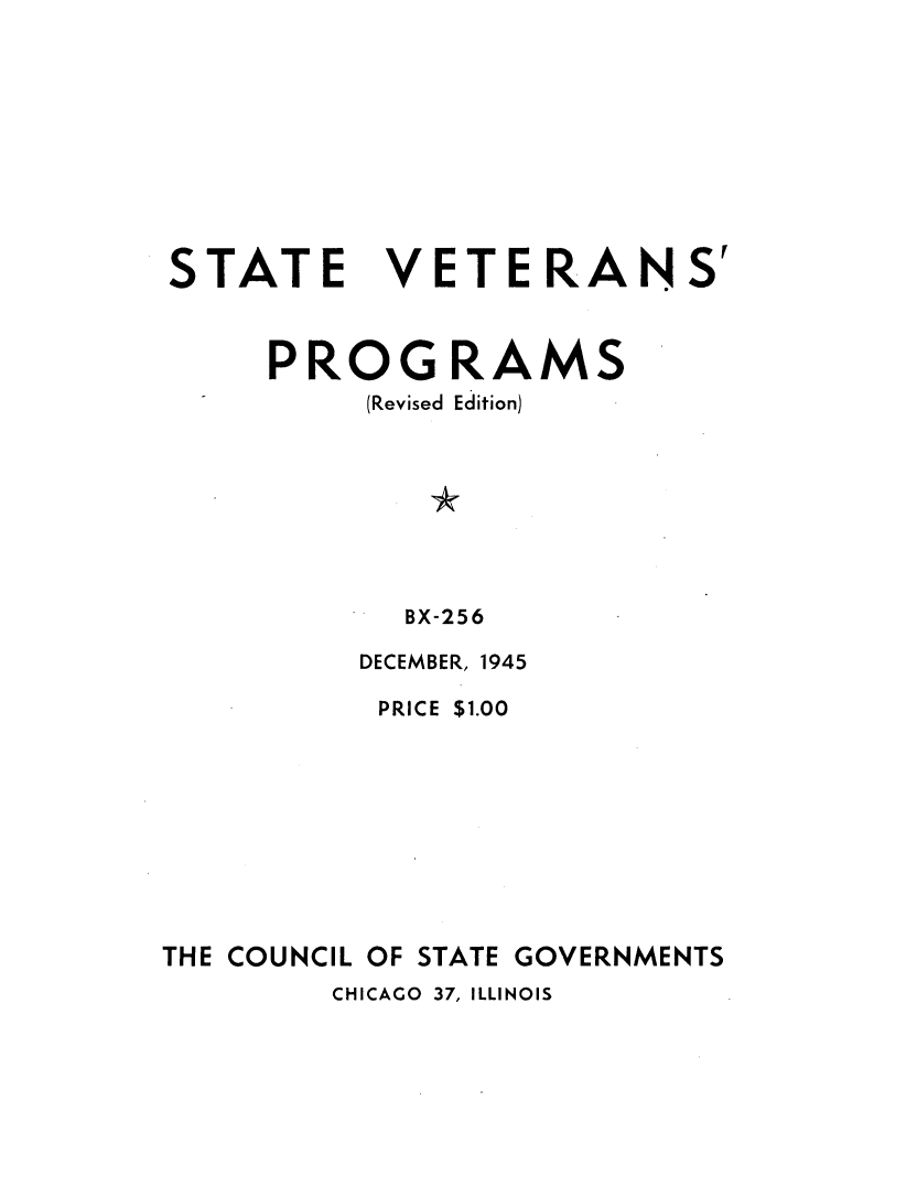handle is hein.scsl/pmvs0001 and id is 1 raw text is: 










STATE VETERANS'



     PROGRAMS
          (Revised Edition)








            BX-256

          DECEMBER, 1945

          PRICE $1.00










THE COUNCIL OF STATE GOVERNMENTS


CHICAGO 37, ILLINOIS



