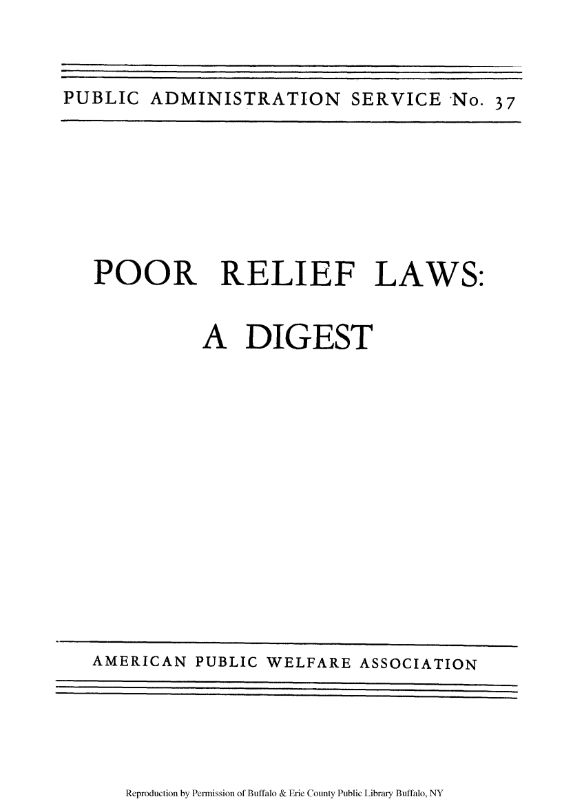 handle is hein.scsl/poorelia0001 and id is 1 raw text is: PUBLIC ADMINISTRATION SERVICE No. 37

POOR RELIEF LAWS:
A DIGEST

Reproduction by Permission of Buffalo & Erie County Public Library Buffalo, NY

AMERICAN PUBLIC WELFARE ASSOCIATION


