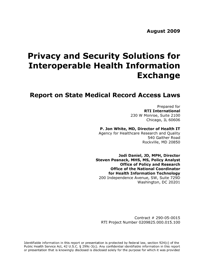 handle is hein.scsl/prehinte0001 and id is 1 raw text is: August 2009

Privacy and Security Solutions for
Interoperable Health Information
Exchange
Report on State Medical Record Access Laws
Prepared for
RTI International
230 W Monroe, Suite 2100
Chicago, IL 60606
P. Jon White, MD, Director of Health IT
Agency for Healthcare Research and Quality
540 Gaither Road
Rockville, MD 20850
Jodi Daniel, JD, MPH, Director
Steven Posnack, MHS, MS, Policy Analyst
Office of Policy and Research
Office of the National Coordinator
for Health Information Technology
200 Independence Avenue, SW, Suite 729D
Washington, DC 20201
Contract # 290-05-0015
RTI Project Number 0209825.000.015.100
Identifiable information in this report or presentation is protected by federal law, section 924(c) of the
Public Health Service Act, 42 U.S.C. § 299c-3(c). Any confidential identifiable information in this report
or presentation that is knowingly disclosed is disclosed solely for the purpose for which it was provided


